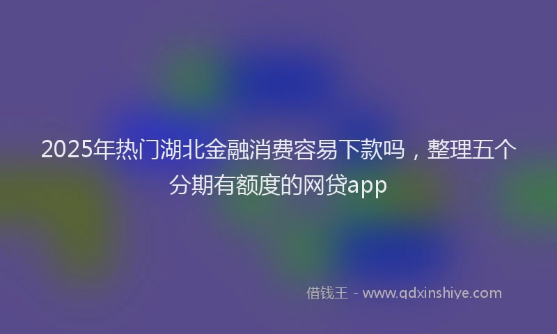 2025年热门湖北金融消费容易下款吗，整理五个分期有额度的网贷app