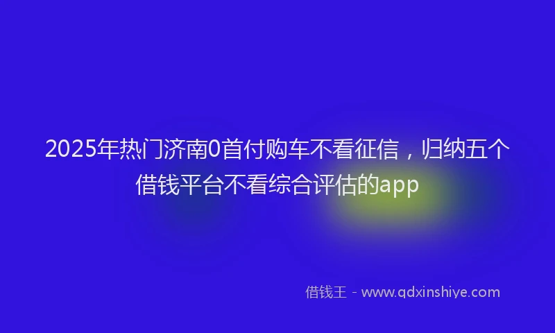 2025年热门济南0首付购车不看征信，归纳五个借钱平台不看综合评估的app