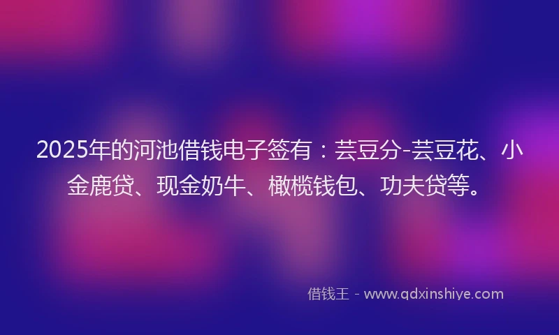 2025年的河池借钱电子签有：芸豆分-芸豆花、小金鹿贷、现金奶牛、橄榄钱包、功夫贷等。