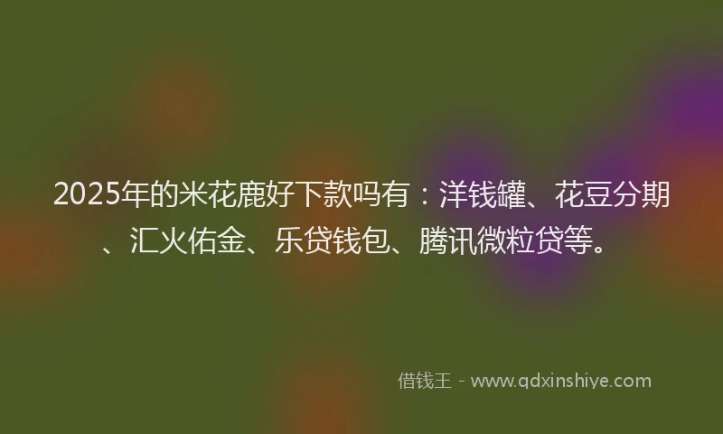 2025年的米花鹿好下款吗有：洋钱罐、花豆分期、汇火佑金、乐贷钱包、腾讯微粒贷等。