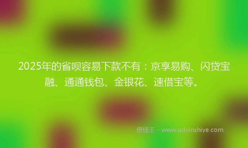 2025年的省呗容易下款不有：京享易购、闪贷宝融、通通钱包、金银花、速借宝等。