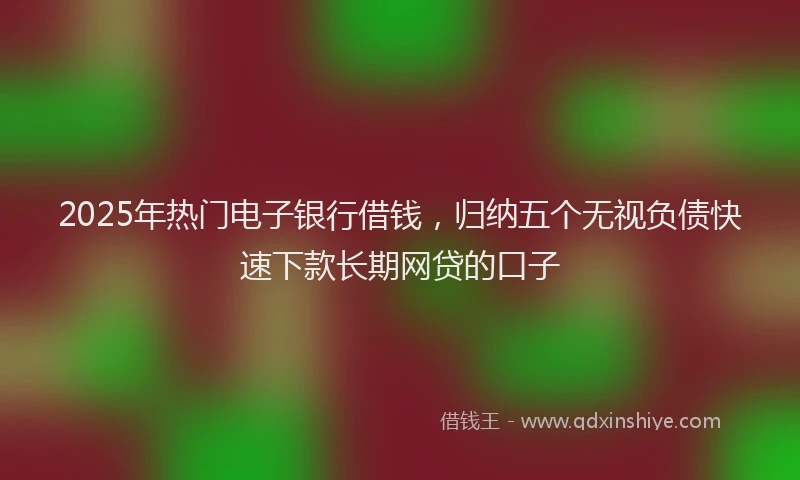 2025年热门电子银行借钱，归纳五个无视负债快速下款长期网贷的口子