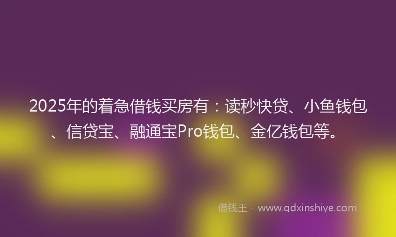 2025年的着急借钱买房有：读秒快贷、小鱼钱包、信贷宝、融通宝Pro钱包、金亿钱包等。