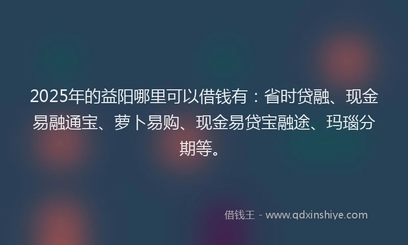 2025年的益阳哪里可以借钱有：省时贷融、现金易融通宝、萝卜易购、现金易贷宝融途、玛瑙分期等。