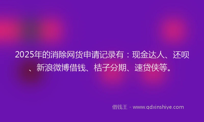 2025年的消除网货申请记录有：现金达人、还呗、新浪微博借钱、桔子分期、速贷侠等。