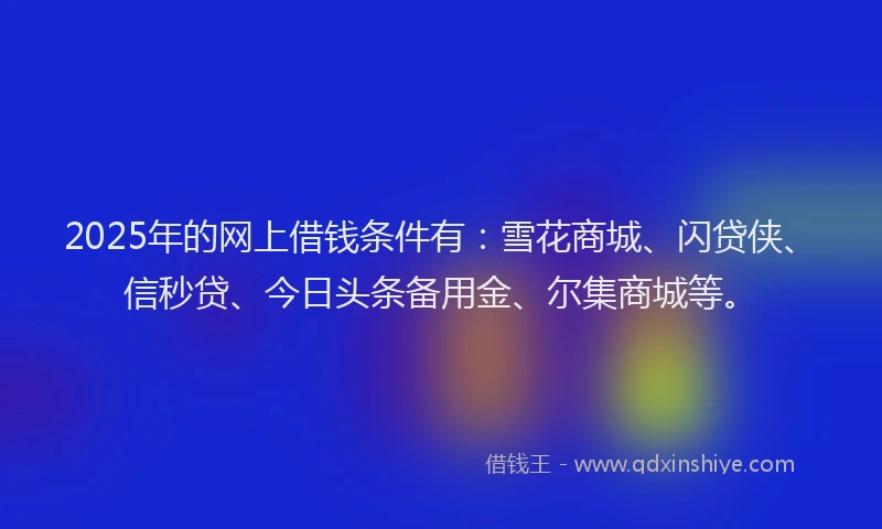 2025年的网上借钱条件有：雪花商城、闪贷侠、信秒贷、今日头条备用金、尔集商城等。