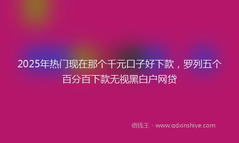 2025年热门现在那个千元口子好下款，罗列五个百分百下款无视黑白户网贷