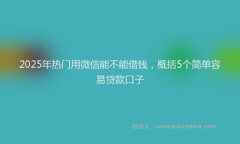 2025年热门用微信能不能借钱，概括5个简单容易贷款口子