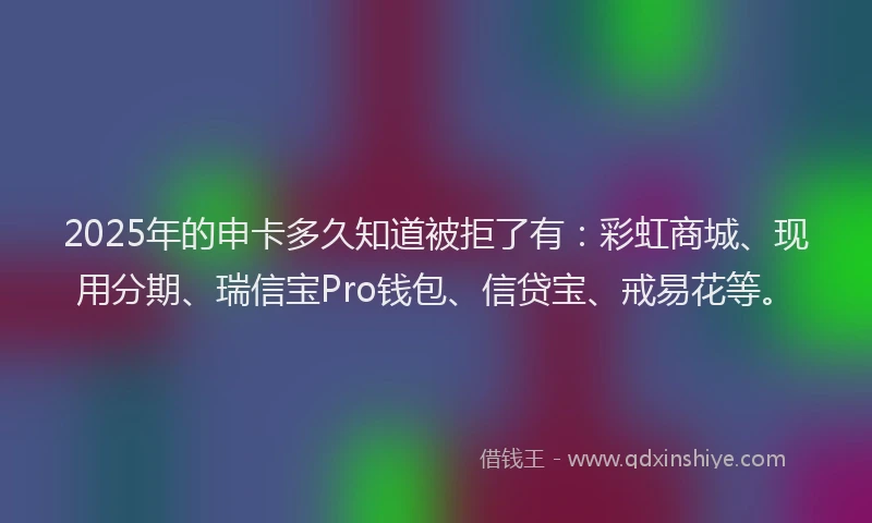 2025年的申卡多久知道被拒了有：彩虹商城、现用分期、瑞信宝Pro钱包、信贷宝、戒易花等。