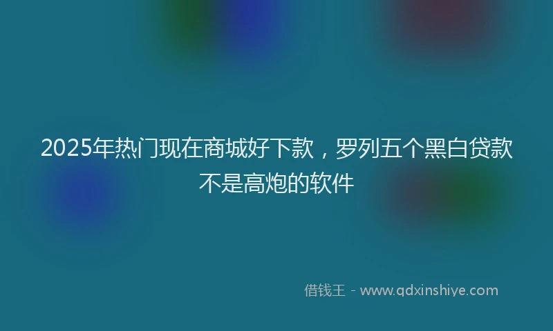 2025年热门现在商城好下款，罗列五个黑白贷款不是高炮的软件