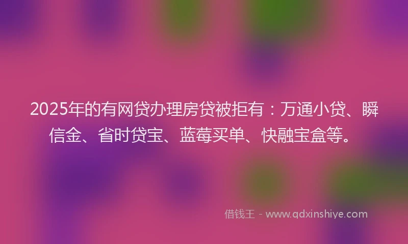 2025年的有网贷办理房贷被拒有：万通小贷、瞬信金、省时贷宝、蓝莓买单、快融宝盒等。
