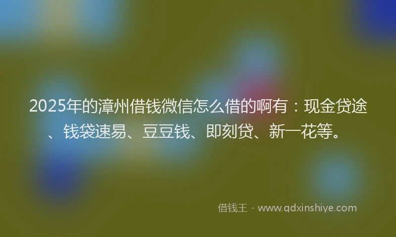 2025年的漳州借钱微信怎么借的啊有：现金贷途、钱袋速易、豆豆钱、即刻贷、新一花等。