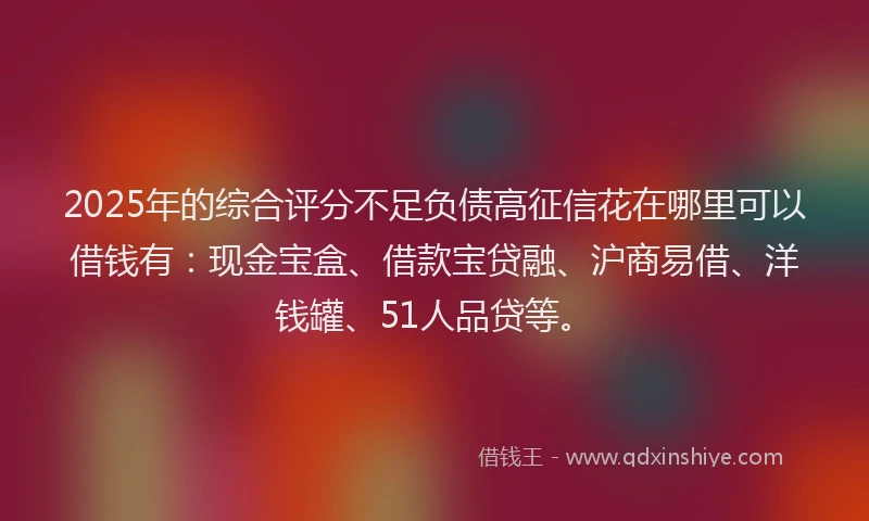 2025年的综合评分不足负债高征信花在哪里可以借钱有：现金宝盒、借款宝贷融、沪商易借、洋钱罐、51人品贷等。