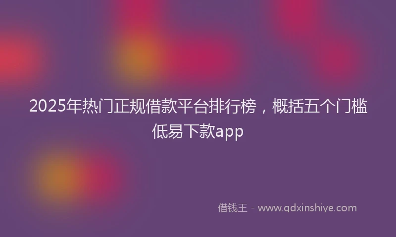 2025年热门正规借款平台排行榜，概括五个门槛低易下款app