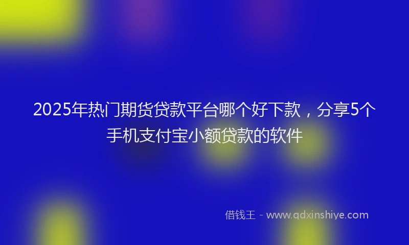 2025年热门期货贷款平台哪个好下款，分享5个手机支付宝小额贷款的软件
