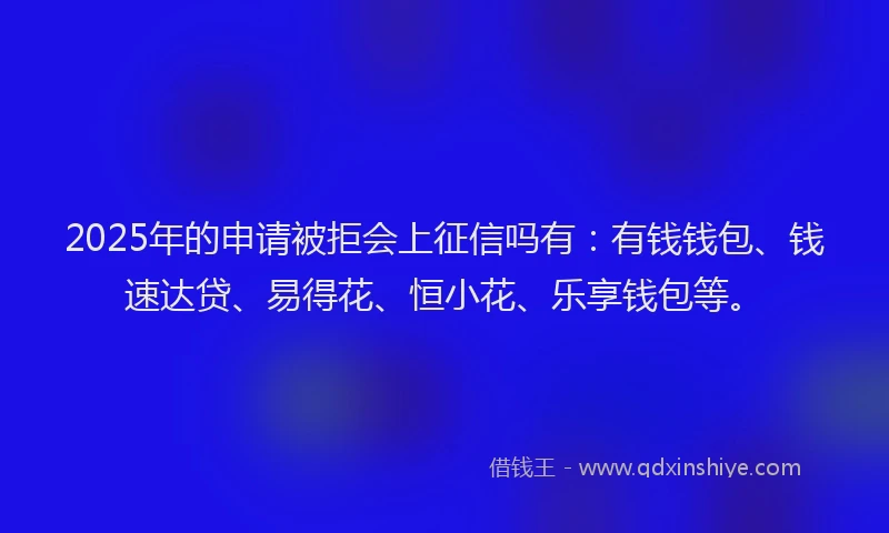 2025年的申请被拒会上征信吗有：有钱钱包、钱速达贷、易得花、恒小花、乐享钱包等。