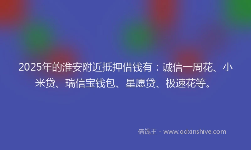 2025年的淮安附近抵押借钱有：诚信一周花、小米贷、瑞信宝钱包、星愿贷、极速花等。