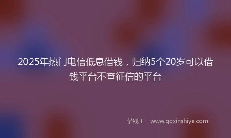 2025年热门电信低息借钱，归纳5个20岁可以借钱平台不查征信的平台