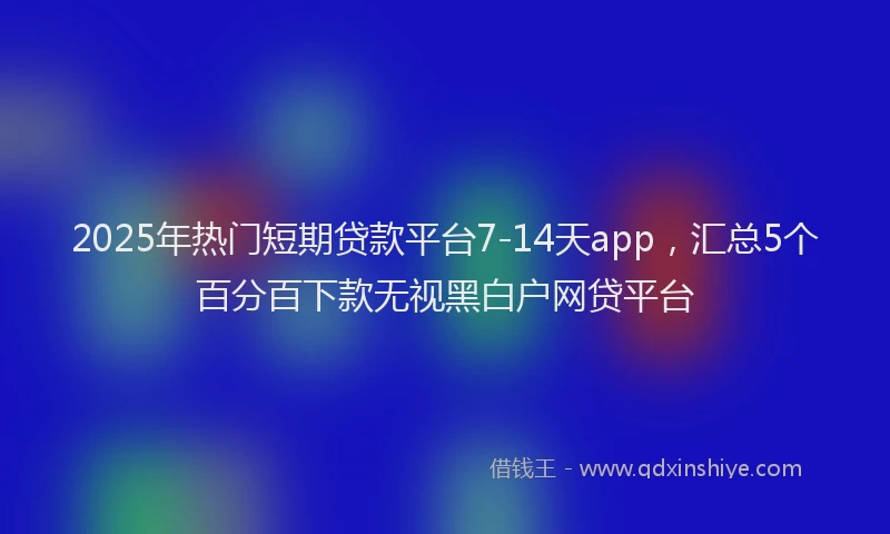 2025年热门短期贷款平台7-14天app，汇总5个百分百下款无视黑白户网贷平台