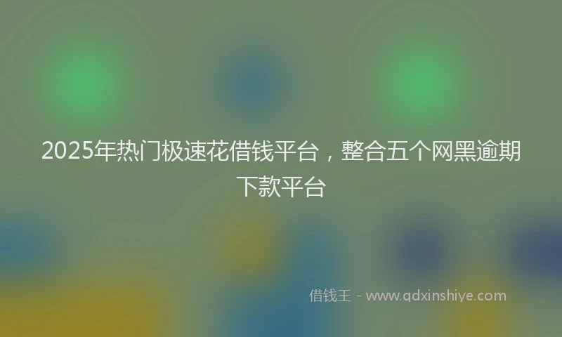 2025年热门极速花借钱平台，整合五个网黑逾期下款平台