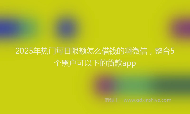 2025年热门每日限额怎么借钱的啊微信，整合5个黑户可以下的贷款app