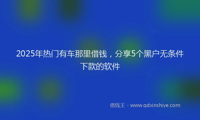 2025年热门有车那里借钱，分享5个黑户无条件下款的软件