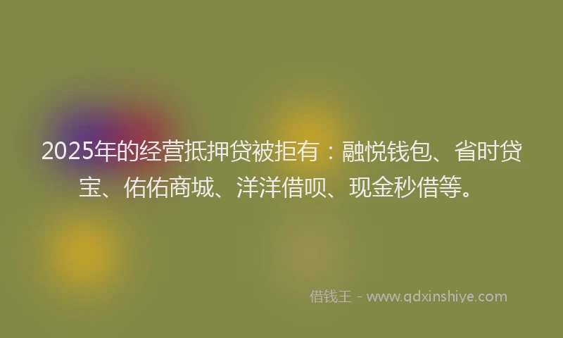 2025年的经营抵押贷被拒有：融悦钱包、省时贷宝、佑佑商城、洋洋借呗、现金秒借等。