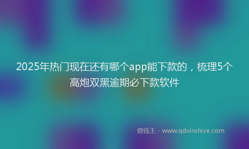 2025年热门现在还有哪个app能下款的，梳理5个高炮双黑逾期必下款软件
