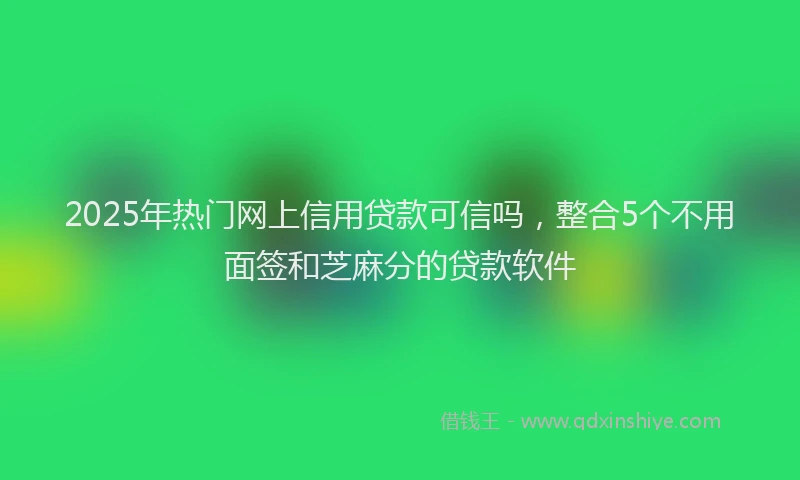 2025年热门网上信用贷款可信吗，整合5个不用面签和芝麻分的贷款软件