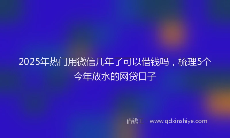 2025年热门用微信几年了可以借钱吗，梳理5个今年放水的网贷口子