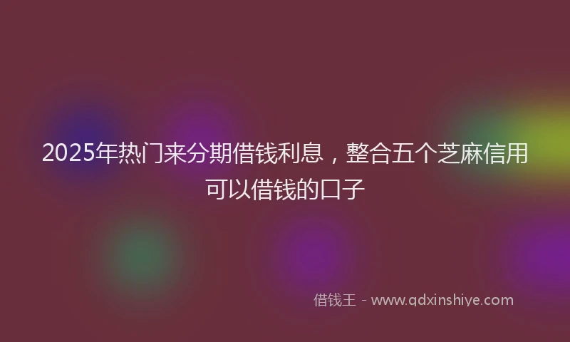 2025年热门来分期借钱利息，整合五个芝麻信用可以借钱的口子