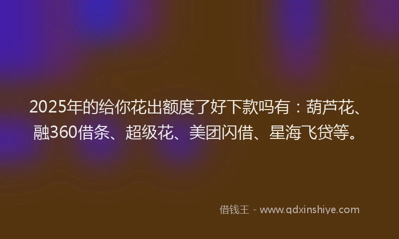 2025年的给你花出额度了好下款吗有：葫芦花、融360借条、超级花、美团闪借、星海飞贷等。