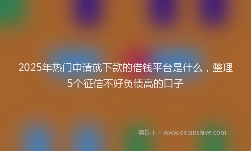 2025年热门申请就下款的借钱平台是什么，整理5个征信不好负债高的口子