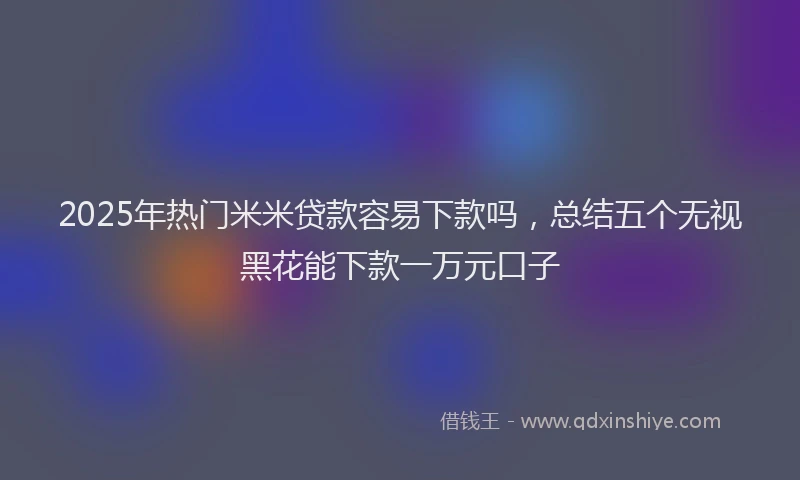 2025年热门米米贷款容易下款吗，总结五个无视黑花能下款一万元口子