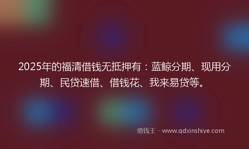 2025年的福清借钱无抵押有：蓝鲸分期、现用分期、民贷速借、借钱花、我来易贷等。