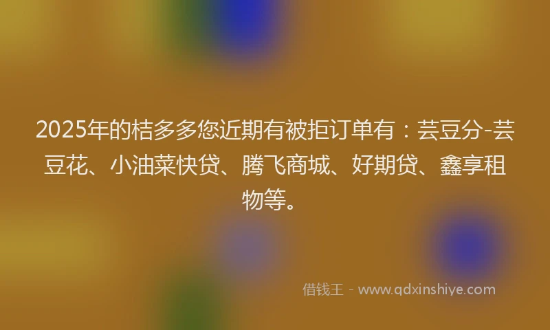 2025年的桔多多您近期有被拒订单有：芸豆分-芸豆花、小油菜快贷、腾飞商城、好期贷、鑫享租物等。