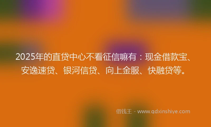 2025年的直贷中心不看征信嘛有：现金借款宝、安逸速贷、银河信贷、向上金服、快融贷等。