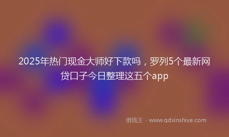 2025年热门现金大师好下款吗，罗列5个最新网贷口子今日整理这五个app