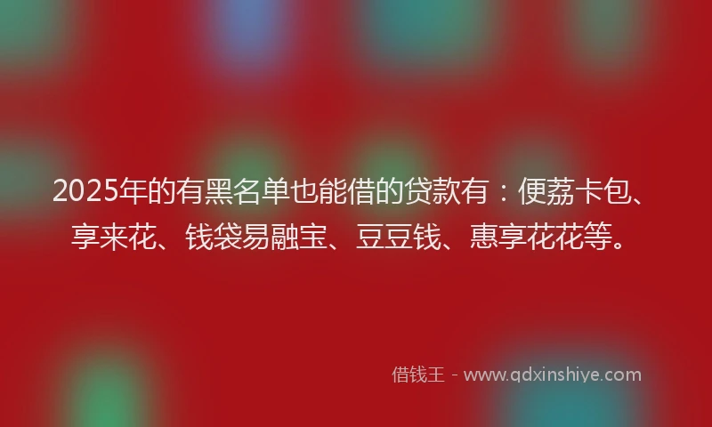 2025年的有黑名单也能借的贷款有：便荔卡包、享来花、钱袋易融宝、豆豆钱、惠享花花等。