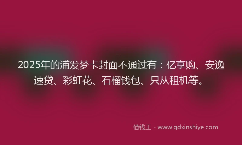 2025年的浦发梦卡封面不通过有：亿享购、安逸速贷、彩虹花、石榴钱包、只从租机等。
