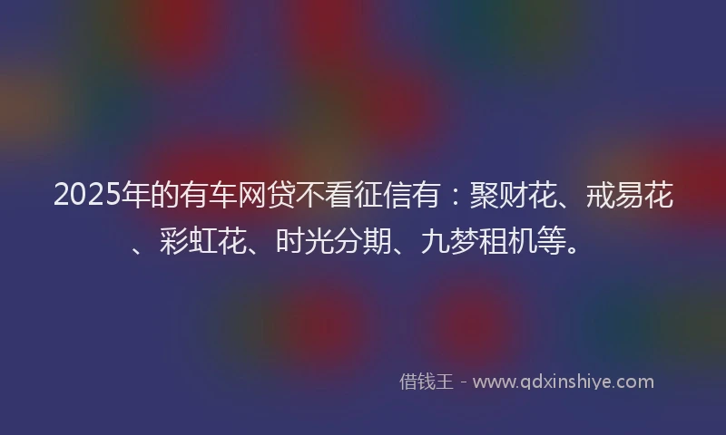 2025年的有车网贷不看征信有：聚财花、戒易花、彩虹花、时光分期、九梦租机等。
