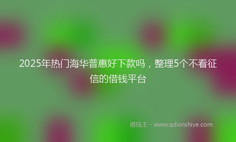 2025年热门海华普惠好下款吗，整理5个不看征信的借钱平台