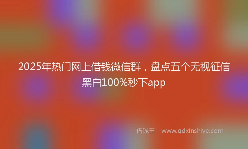 2025年热门网上借钱微信群，盘点五个无视征信黑白100%秒下app