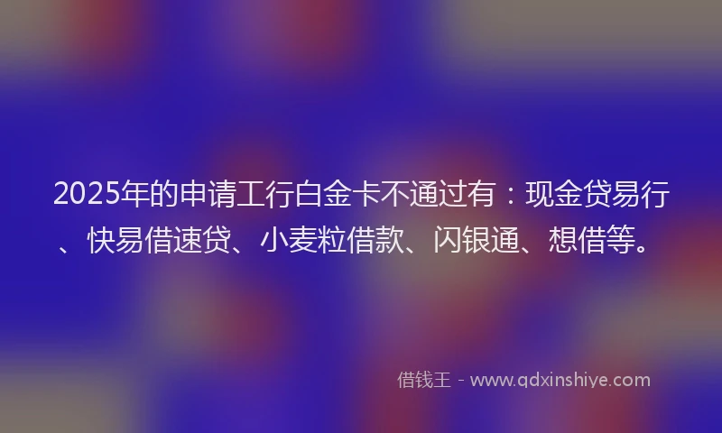 2025年的申请工行白金卡不通过有：现金贷易行、快易借速贷、小麦粒借款、闪银通、想借等。