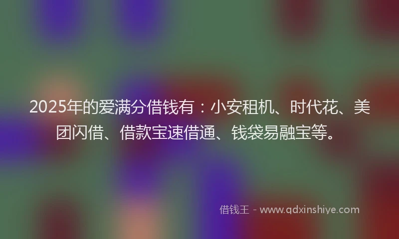 2025年的爱满分借钱有：小安租机、时代花、美团闪借、借款宝速借通、钱袋易融宝等。