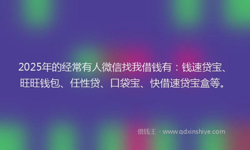 2025年的经常有人微信找我借钱有：钱速贷宝、旺旺钱包、任性贷、口袋宝、快借速贷宝盒等。
