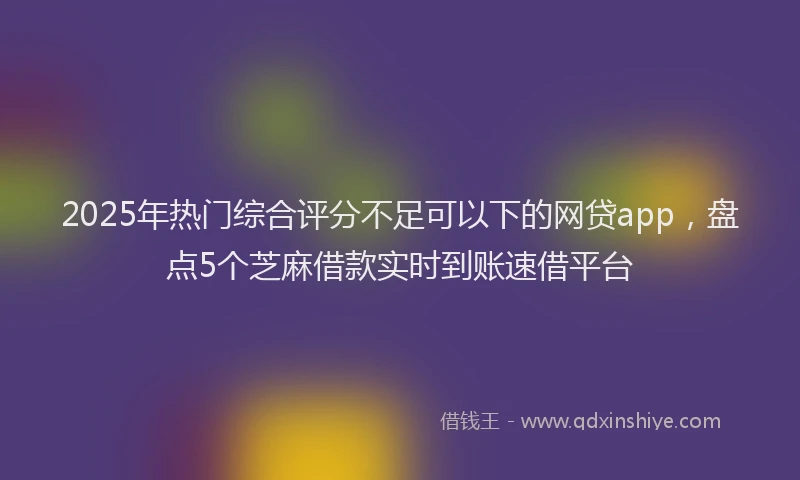 2025年热门综合评分不足可以下的网贷app，盘点5个芝麻借款实时到账速借平台