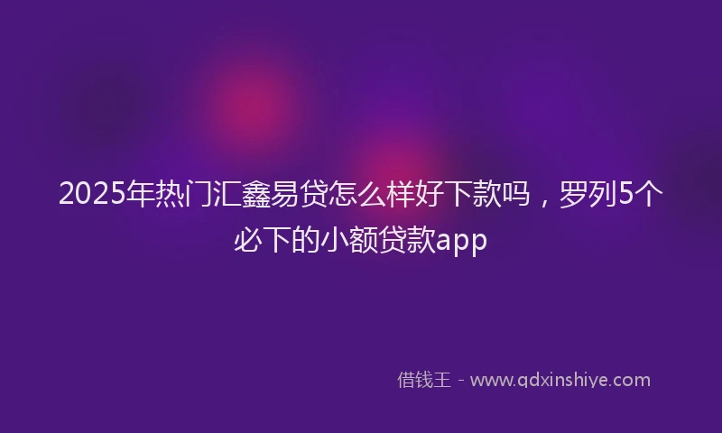 2025年热门汇鑫易贷怎么样好下款吗，罗列5个必下的小额贷款app