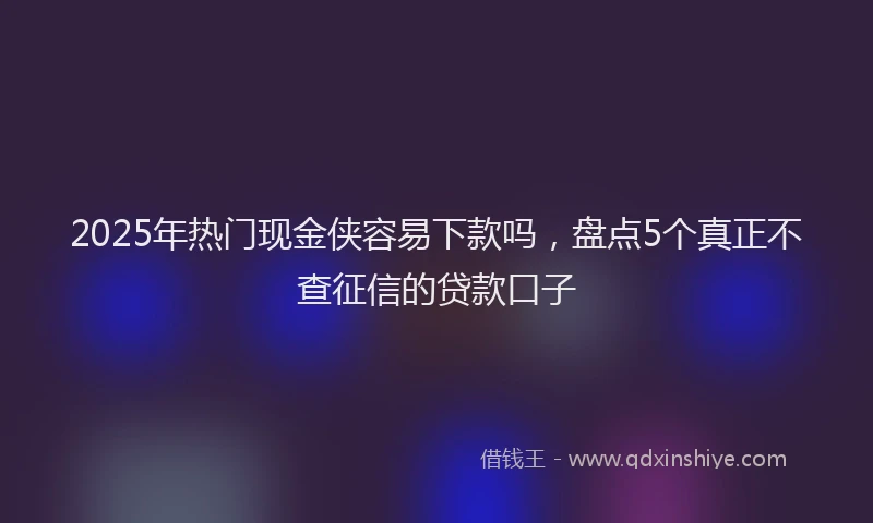 2025年热门现金侠容易下款吗，盘点5个真正不查征信的贷款口子