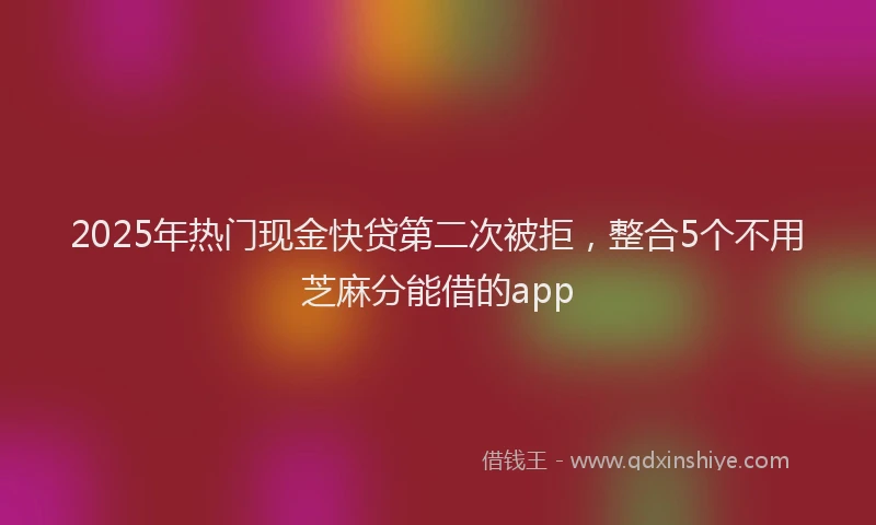 2025年热门现金快贷第二次被拒，整合5个不用芝麻分能借的app